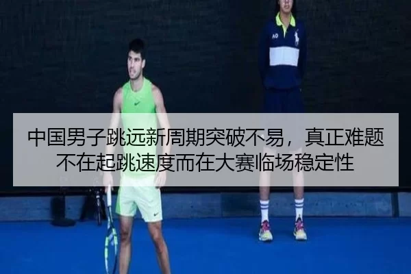 中国男子跳远新周期突破不易，真正难题不在起跳速度而在大赛临场稳定性